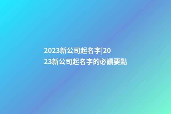 2023新公司起名字|2023新公司起名字的必讀要點-第1張-公司起名-玄機派